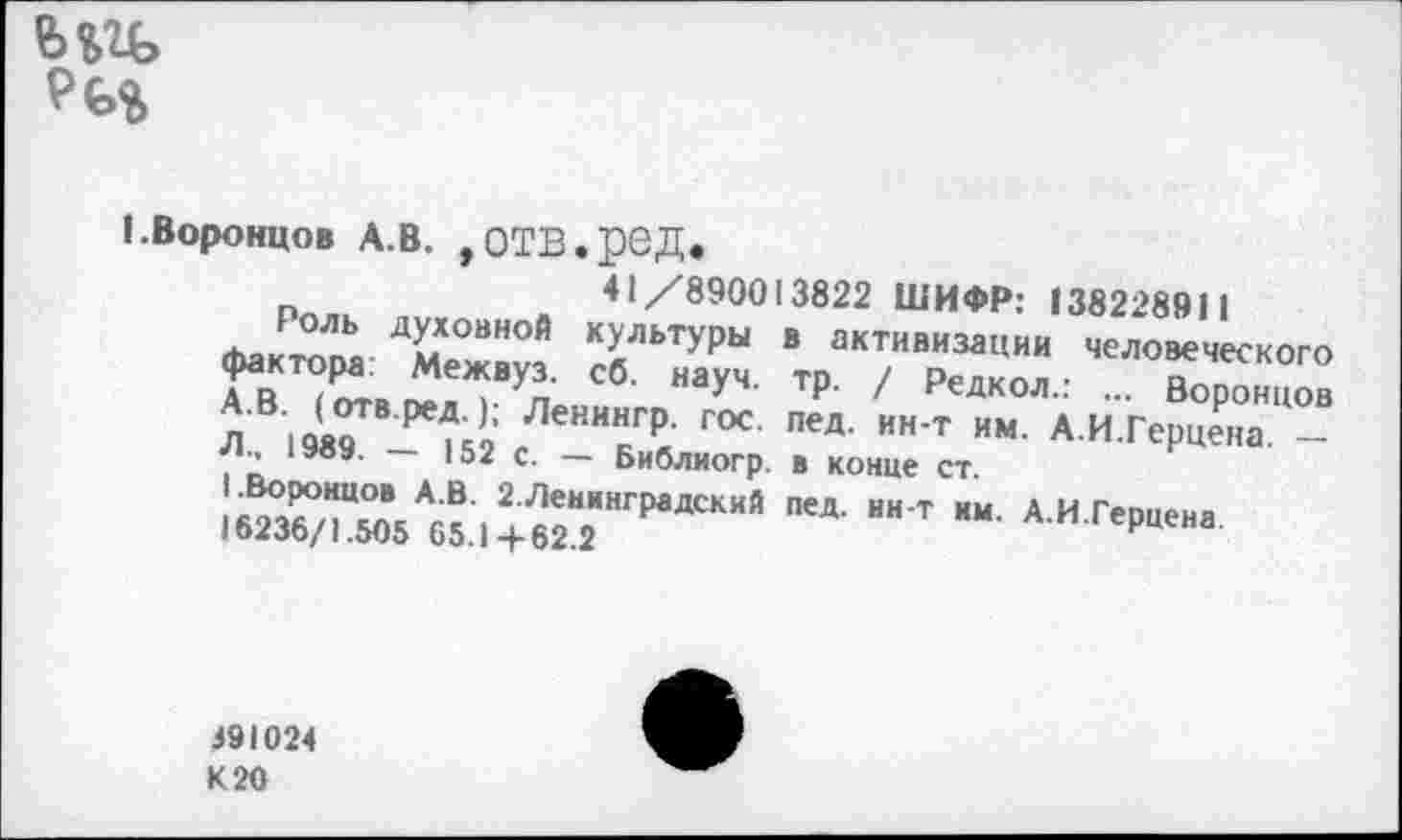 ﻿
I.Воронцов А.В. ,отв.ред.
Рплк л„,_я ..41_<С890013822 ШИФР: «38228911 человеческого ... Воронцов ин-т им. А.И.Герцена, —
Роль духовной культуры в активизации фактора. Межвуз. сб. науч. тр. / Редкол. А.В. (отв.ред.); Ленннгр. гос. пед. |— -Лм 1989. — 152 с. — Библиогр. в конце ст.
АИГ'Р““<
391024
К 20